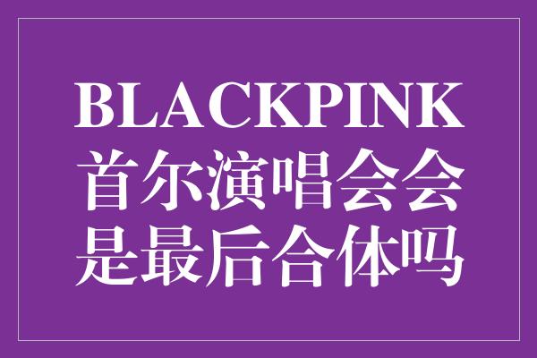 《BLACKPINK首尔演唱会会是最后
