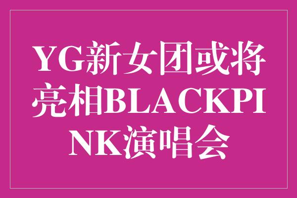 《YG新女团或将亮相BLACKPINK演唱