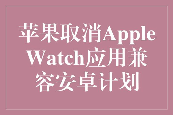 苹果取消AppleWatch应用兼容安卓计划